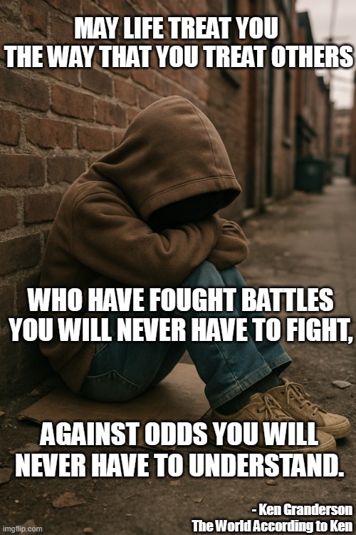 May Life treat You | MAY LIFE TREAT YOU 
THE WAY THAT YOU TREAT OTHERS; WHO HAVE FOUGHT BATTLES YOU WILL NEVER HAVE TO FIGHT, AGAINST ODDS YOU WILL NEVER HAVE TO UNDERSTAND. - Ken Granderson
The World According to Ken | image tagged in philosophy | made w/ Imgflip meme maker