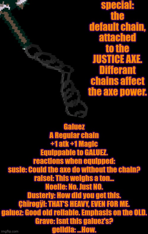mmmh tasty — my OC's weapons: GALUEZ | special: the default chain, attached to the JUSTICE AXE. Differant chains affect the axe power. Galuez
A Regular chain
+1 atk +1 Magic
Equippable to GALUEZ.
reactions when equipped:
susie: Could the axe do without the chain?
ralsei: This weighs a ton...
Noelle: No. Just NO.
Dusterly: How did you get this.
Çhïrøgÿl: THAT'S HEAVY, EVEN FOR ME.
galuez: Good old reliable. Emphasis on the OLD.
Grave: Isnt this galuez's?
gelidia: ...How. | image tagged in oc,deltarune | made w/ Imgflip meme maker
