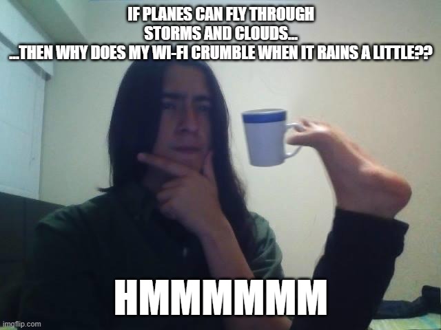 Hmmmm | IF PLANES CAN FLY THROUGH STORMS AND CLOUDS…
…THEN WHY DOES MY WI-FI CRUMBLE WHEN IT RAINS A LITTLE?? HMMMMMM | image tagged in hmmmm | made w/ Imgflip meme maker