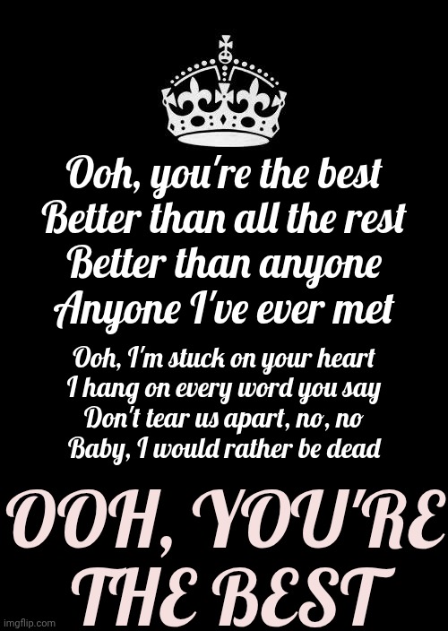 You're Simply The Best!  Better Than ALL The Rest.  Better Than Anyone | Ooh, you're the best

Better than all the rest

Better than anyone

Anyone I've ever met; Ooh, I'm stuck on your heart
I hang on every word you say
Don't tear us apart, no, no
Baby, I would rather be dead; OOH, YOU'RE THE BEST | image tagged in memes,keep calm and carry on black,you're the best,greatness,you can do it,rock on | made w/ Imgflip meme maker