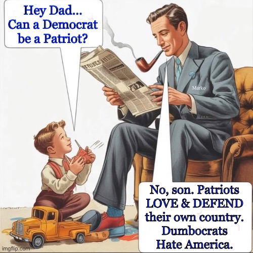 OxyMORONS | Hey Dad…
Can a Democrat
be a Patriot? Marko; No, son. Patriots
LOVE & DEFEND
their own country.
Dumbocrats
Hate America. | image tagged in memes,despicable lefty,delusional lefty,fjb voters progressives can kissmyass,all r idiots,some r evil | made w/ Imgflip meme maker