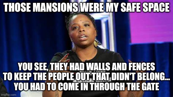 BLM hypocrite Patrisse Cullors | THOSE MANSIONS WERE MY SAFE SPACE YOU SEE, THEY HAD WALLS AND FENCES
TO KEEP THE PEOPLE OUT THAT DIDN'T BELONG...
YOU HAD TO COME IN THROUGH | image tagged in blm hypocrite patrisse cullors | made w/ Imgflip meme maker