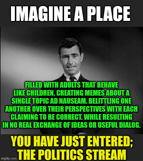 Politics Stream | IMAGINE A PLACE; FILLED WITH ADULTS THAT BEHAVE LIKE CHILDREN. CREATING MEMES ABOUT A SINGLE TOPIC AD NAUSEAM. BELITTLING ONE ANOTHER OVER THEIR PERSPECTIVES WITH EACH CLAIMING TO BE CORRECT. WHILE RESULTING IN NO REAL EXCHANGE OF IDEAS OR USEFUL DIALOG. YOU HAVE JUST ENTERED; THE POLITICS STREAM | image tagged in rod serling twilight zone,always right,never wrong,understand your opponent,differing points of view | made w/ Imgflip meme maker