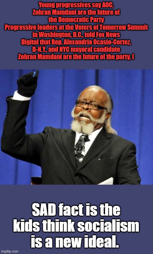 OH, the horror they're bringing on themselves, the deceivers have them fooled | Young progressives say AOC, Zohran Mamdani are the future of the Democratic Party
Progressive leaders at the Voters of Tomorrow Summit in Washington, D.C., told Fox News Digital that Rep. Alexandria Ocasio-Cortez, D-N.Y., and NYC mayoral candidate Zohran Mamdani are the future of the party. (; SAD fact is the kids think socialism is a new ideal. | image tagged in memes,too damn high | made w/ Imgflip meme maker