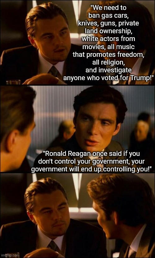 When you want the government to control every factor in your life and thought, don't be surprised when when oblige you | "We need to ban gas cars, knives, guns, private land ownership, white actors from movies, all music that promotes freedom, all religion, and investigate anyone who voted for Trump!"; "Ronald Reagan once said if you don't control your government, your government will end up controlling you!" | image tagged in di caprio inception,thinking,stupid liberals,liberal vs conservative,reality check,be careful | made w/ Imgflip meme maker