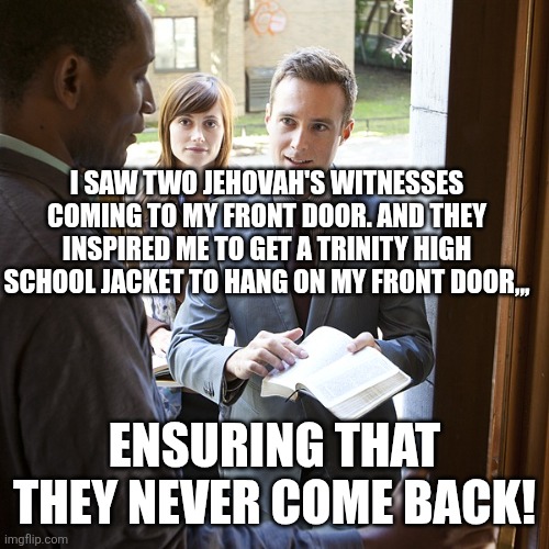 jehovahs witnesses | I SAW TWO JEHOVAH'S WITNESSES COMING TO MY FRONT DOOR. AND THEY INSPIRED ME TO GET A TRINITY HIGH SCHOOL JACKET TO HANG ON MY FRONT DOOR,,, ENSURING THAT THEY NEVER COME BACK! | image tagged in jehovahs witnesses | made w/ Imgflip meme maker