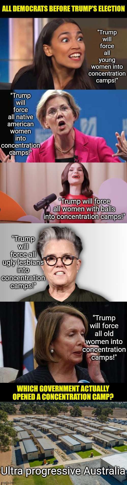 Blaming your opponents for doing the things YOU do is the oldest trick in the book | ALL DEMOCRATS BEFORE TRUMP'S ELECTION; "Trump will force all young women into concentration camps!"; "Trump will force all native american women into concentration camps!"; "Trump will force all women with balls into concentration camps!"; "Trump will force all ugly lesbians into concentration camps!"; "Trump will force all old women into concentration camps!"; WHICH GOVERNMENT ACTUALLY OPENED A CONCENTRATION CAMP? Ultra progressive Australia | image tagged in liberal logic,australia,concentration camp,reality is often dissapointing,truth hurts,stupid liberals | made w/ Imgflip meme maker