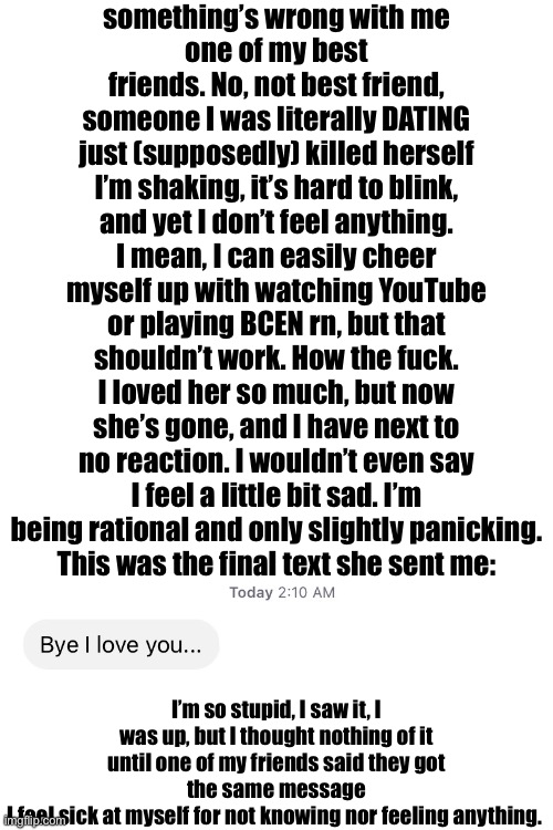 CHECK COMMENTS | something’s wrong with me
one of my best friends. No, not best friend, someone I was literally DATING just (supposedly) killed herself
I’m shaking, it’s hard to blink, and yet I don’t feel anything. I mean, I can easily cheer myself up with watching YouTube or playing BCEN rn, but that shouldn’t work. How the fuck.
I loved her so much, but now she’s gone, and I have next to no reaction. I wouldn’t even say I feel a little bit sad. I’m being rational and only slightly panicking.
This was the final text she sent me:; I’m so stupid, I saw it, I was up, but I thought nothing of it until one of my friends said they got the same message
I feel sick at myself for not knowing nor feeling anything. | made w/ Imgflip meme maker