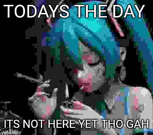Miku smoking low quality | TODAYS THE DAY; ITS NOT HERE YET THO GAH | image tagged in miku smoking low quality | made w/ Imgflip meme maker