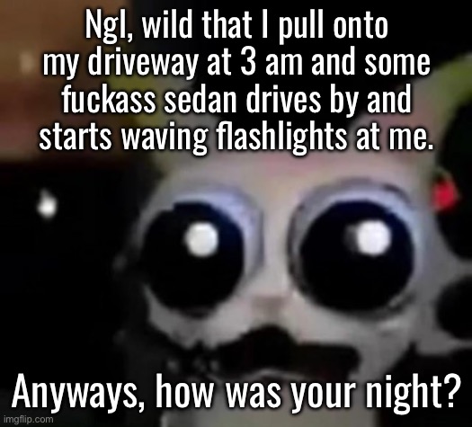 Also wild that I’m told that they’ve been doing it for a few nights after I get here. | Ngl, wild that I pull onto my driveway at 3 am and some fuckass sedan drives by and starts waving flashlights at me. Anyways, how was your night? | image tagged in scared car | made w/ Imgflip meme maker