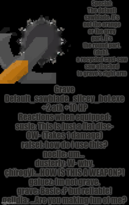 mmmh tasty — my OC's weapons: grave/G2r7a6v3e | Special: The default sawblade. it's not the orange or the grey part, it's the round part. (duh). 
a recycled cast-saw saw attached to grave's right arm; Grave
Default_sawblade_slicey_boi.exe
+2 atk +10 HP
Reactions when equipped:
susie: This is just a flat disc- OW- (Takes 1 damage)
ralsei: how do i use this?
noelle: um... 
dusterly: W- why.
çhïrøgÿl:...HOW IS THIS A WEAPON?!
galuez: Im not grave.
grave: Basic :P but reliable!
gelidia: ...Are you making fun of me? | image tagged in oc,deltarune | made w/ Imgflip meme maker