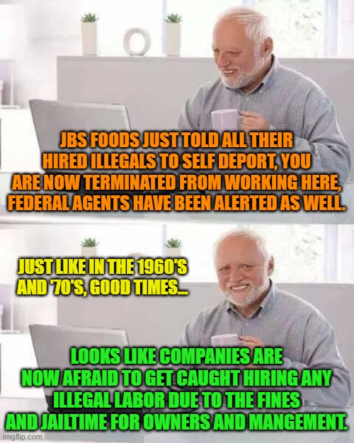 Hide the Pain Harold | JBS FOODS JUST TOLD ALL THEIR HIRED ILLEGALS TO SELF DEPORT, YOU ARE NOW TERMINATED FROM WORKING HERE, FEDERAL AGENTS HAVE BEEN ALERTED AS WELL. JUST LIKE IN THE 1960'S AND '70'S, GOOD TIMES... LOOKS LIKE COMPANIES ARE NOW AFRAID TO GET CAUGHT HIRING ANY ILLEGAL LABOR DUE TO THE FINES AND JAILTIME FOR OWNERS AND MANGEMENT. | image tagged in memes,hide the pain harold | made w/ Imgflip meme maker