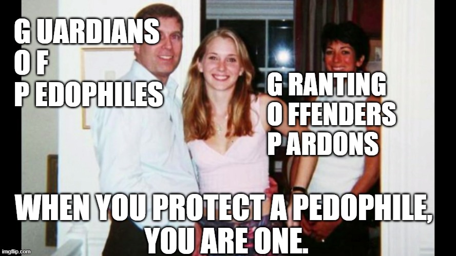 Guardians of Pedophiles | G UARDIANS 
O F 
P EDOPHILES; G RANTING
O FFENDERS
P ARDONS; WHEN YOU PROTECT A PEDOPHILE, 
YOU ARE ONE. | image tagged in pedo prince andrew | made w/ Imgflip meme maker