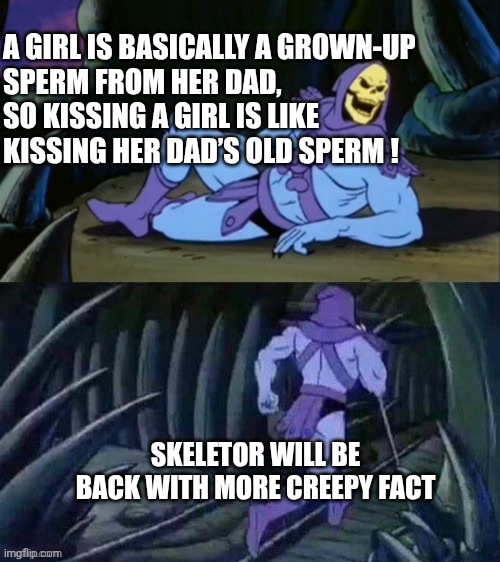 Fact | A GIRL IS BASICALLY A GROWN-UP 
SPERM FROM HER DAD, 
SO KISSING A GIRL IS LIKE 
KISSING HER DAD’S OLD SPERM ! SKELETOR WILL BE BACK WITH MORE CREEPY FACT | image tagged in skeletor disturbing facts | made w/ Imgflip meme maker