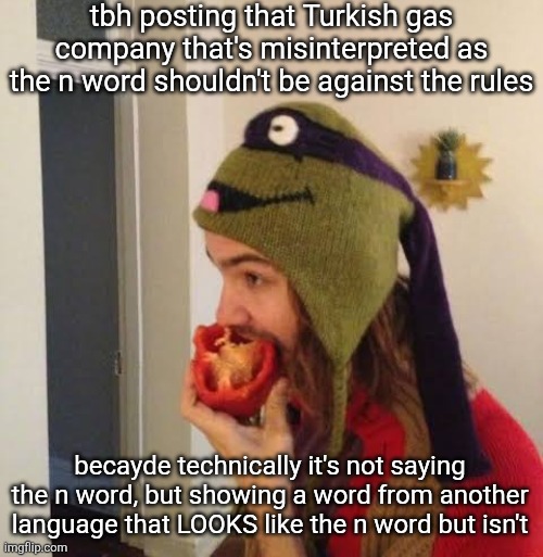are y'all with me on this one?? | tbh posting that Turkish gas company that's misinterpreted as the n word shouldn't be against the rules; becayde technically it's not saying the n word, but showing a word from another language that LOOKS like the n word but isn't | image tagged in kevin parker eating bell pepper | made w/ Imgflip meme maker
