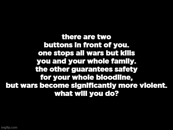 or dont press | there are two buttons in front of you.
one stops all wars but kills you and your whole family.
the other guarantees safety for your whole bloodline, but wars become significantly more violent.
what will you do? | made w/ Imgflip meme maker