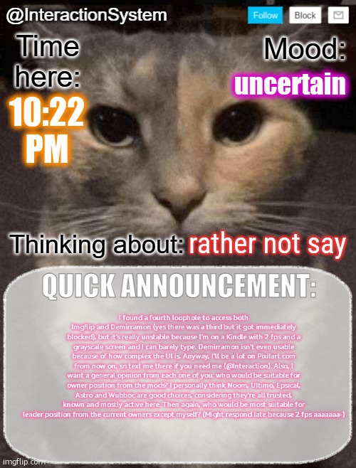 InteractionSystem's Quick Announcement Template | uncertain; 10:22
PM; rather not say; I found a fourth loophole to access both Imgflip and Demirramon (yes there was a third but it got immediately blocked), but it's really unstable because I'm on a Kindle with 2 fps and a grayscale screen and I can barely type. Demirramon isn't even usable because of how complex the UI is. Anyway, I'll be a lot on Pixilart.com from now on, so text me there if you need me (@Interaction). Also, I want a general opinion from each one of you: who would be suitable for owner position from the mods? I personally think Noom, Ultimo, Epsical, Astro and Wubboc are good choices, considering they're all trusted, known and mostly active here. Then again, who would be most suitable for leader position from the current owners except myself? (Might respond late because 2 fps aaaaaaa-) | image tagged in interactionsystem's quick announcement template,sans of topic | made w/ Imgflip meme maker