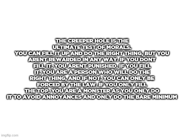 THE CREEPER HOLE IS THE ULTIMATE TEST OF MORALS.
YOU CAN FILL IT UP AND DO THE RIGHT THING, BUT YOU ARENT REWARDED IN ANY WAY. IF YOU DONT FILL IT, YOU ARENT PUNISHED. IF YOU FILL IT, YOU ARE A PERSON WHO WILL DO THE RIGHT THING, AND IF NOT, YOU CAN ONLY BE FORCED BY THE LAW. IF YOU ONLY FILL THE TOP, YOU ARE A MONSTER AS YOU ONLY DO IT TO AVOID ANNOYANCES AND ONLY DO THE BARE MINIMUM | made w/ Imgflip meme maker