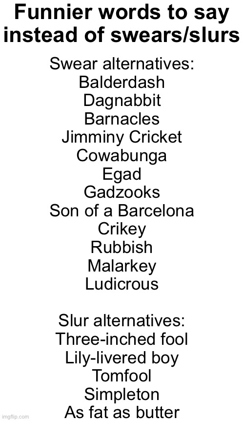 Blank White Template | Funnier words to say instead of swears/slurs; Swear alternatives:
Balderdash
Dagnabbit
Barnacles
Jimminy Cricket
Cowabunga
Egad
Gadzooks
Son of a Barcelona
Crikey
Rubbish
Malarkey
Ludicrous
 
Slur alternatives:
Three-inched fool
Lily-livered boy
Tomfool
Simpleton
As fat as butter | image tagged in blank white template | made w/ Imgflip meme maker