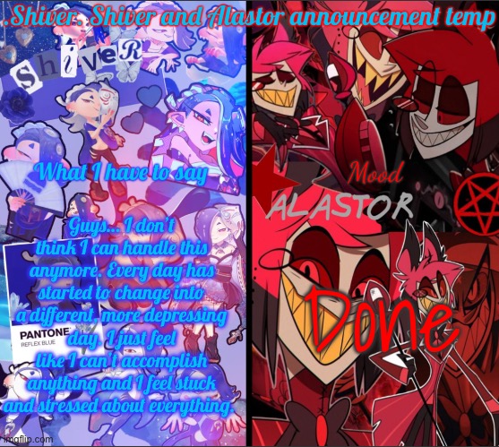 .Shiver. Shiver and Alastor announcement temp | Guys… I don’t think I can handle this anymore. Every day has started to change into a different, more depressing day. I just feel like I can’t accomplish anything and I feel stuck and stressed about everything. Done | image tagged in shiver shiver and alastor announcement temp | made w/ Imgflip meme maker