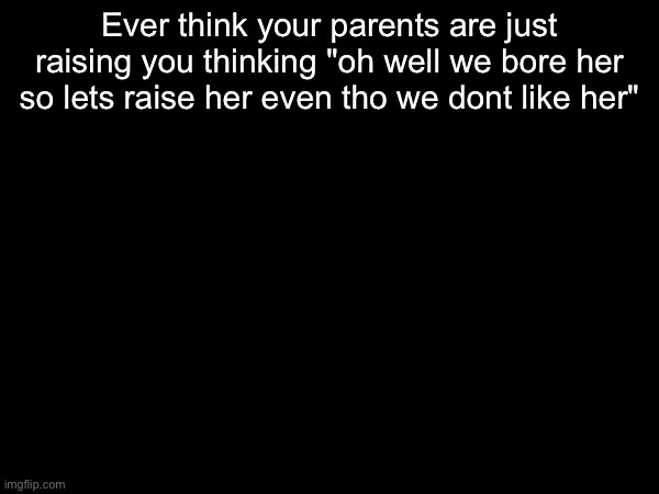 Ever think your parents are just raising you thinking "oh well we bore her so lets raise her even tho we dont like her" | made w/ Imgflip meme maker