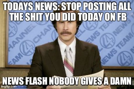 Ron Burgundy | TODAYS NEWS: STOP POSTING ALL THE SHIT YOU DID TODAY ON FB NEWS FLASH NOBODY GIVES A DAMN | image tagged in memes,ron burgundy | made w/ Imgflip meme maker