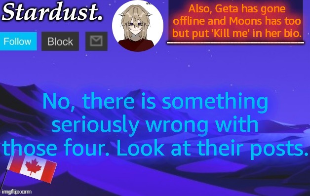 stardust temp 3 | Also, Geta has gone offline and Moons has too but put 'Kill me' in her bio. No, there is something seriously wrong with those four. Look at their posts. | image tagged in stardust temp 3 | made w/ Imgflip meme maker