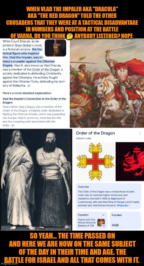 Funny | WHEN VLAD THE IMPALER AKA "DRACULA" AKA "THE RED DRAGON" TOLD THE OTHER CRUSADERS THAT THEY WERE AT A TACTICAL DISADVANTAGE IN NUMBERS AND POSITION AT THE BATTLE OF VARNA, DO YOU THINK 🤔 ANYBODY LISTENED? NOPE; SO YEAH... THE TIME PASSED ON AND HERE WE ARE NOW ON THE SAME SUBJECT OF THE DAY IN THEIR TIME AND AGE. THE BATTLE FOR ISRAEL AND ALL THAT COMES WITH IT. | image tagged in funny,politics,israel,crusades,christianity,muslims | made w/ Imgflip meme maker