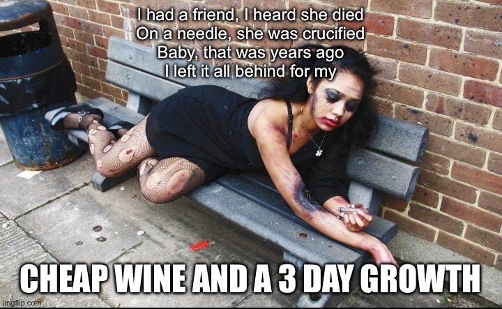 Cheap wine | I had a friend, I heard she died
On a needle, she was crucified
Baby, that was years ago
I left it all behind for my; CHEAP WINE AND A 3 DAY GROWTH | image tagged in junkie,cheap,wine,needles,died | made w/ Imgflip meme maker