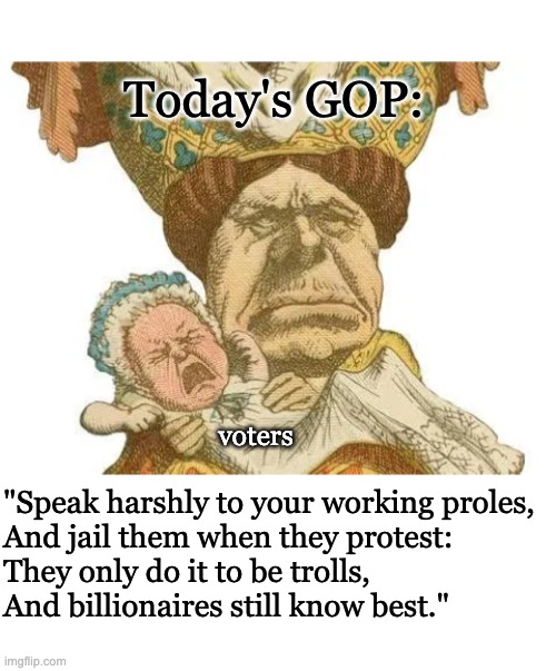 Today's GOP: "Speak harshly to your working proles,
And jail them when they protest:
They only do it to be trolls,
And billionaires still kn | image tagged in blank white template | made w/ Imgflip meme maker