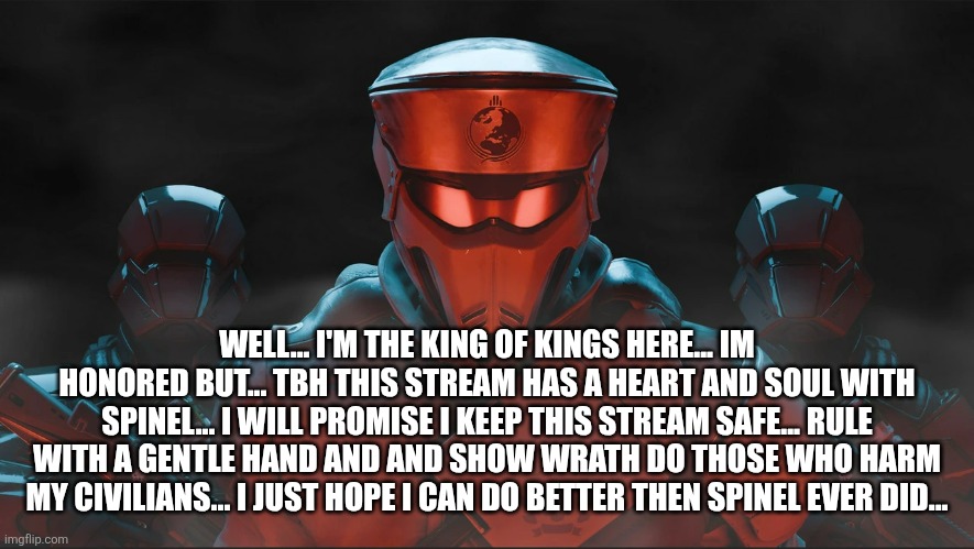 Thank you ... Old freind also as a new rule... You no longer need sans in pics or put it in topic... To make it Feel necessary | WELL... I'M THE KING OF KINGS HERE... IM HONORED BUT... TBH THIS STREAM HAS A HEART AND SOUL WITH SPINEL... I WILL PROMISE I KEEP THIS STREAM SAFE... RULE WITH A GENTLE HAND AND AND SHOW WRATH DO THOSE WHO HARM MY CIVILIANS... I JUST HOPE I CAN DO BETTER THEN SPINEL EVER DID... | image tagged in helldivers 2 traitorous stare | made w/ Imgflip meme maker