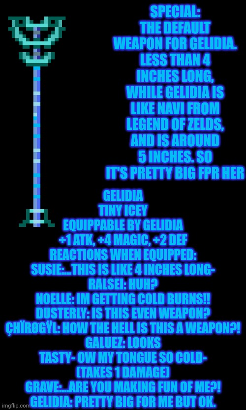 mmmh tasty — my OC's weapons: Gelidia! | SPECIAL: THE DEFAULT WEAPON FOR GELIDIA. LESS THAN 4 INCHES LONG, WHILE GELIDIA IS LIKE NAVI FROM LEGEND OF ZELDS, AND IS AROUND 5 INCHES. SO IT'S PRETTY BIG FPR HER; GELIDIA
TINY ICEY
EQUIPPABLE BY GELIDIA
+1 ATK, +4 MAGIC, +2 DEF
REACTIONS WHEN EQUIPPED:
SUSIE:...THIS IS LIKE 4 INCHES LONG-
RALSEI: HUH?
NOELLE: IM GETTING COLD BURNS!!
DUSTERLY: IS THIS EVEN WEAPON?
ÇHÏRØGŸL: HOW THE HELL IS THIS A WEAPON?!
GALUEZ: LOOKS TASTY- OW MY TONGUE SO COLD- (TAKES 1 DAMAGE)
GRAVE:...ARE YOU MAKING FUN OF ME?!
GELIDIA: PRETTY BIG FOR ME BUT OK. | image tagged in oc,deltarune | made w/ Imgflip meme maker