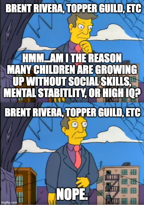 Skinner Out Of Touch | BRENT RIVERA, TOPPER GUILD, ETC; HMM...AM I THE REASON MANY CHILDREN ARE GROWING UP WITHOUT SOCIAL SKILLS, MENTAL STABITLITY, OR HIGH IQ? BRENT RIVERA, TOPPER GUILD, ETC; NOPE. | image tagged in skinner out of touch | made w/ Imgflip meme maker