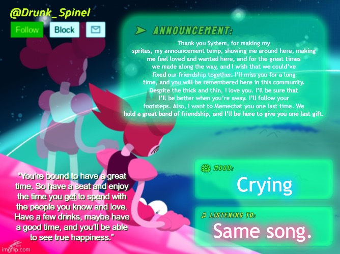 “One last drink, please.” -Jack Daniel | Thank you System, for making my sprites, my announcement temp, showing me around here, making me feel loved and wanted here, and for the great times we made along the way, and I wish that we could’ve fixed our friendship together. I’ll miss you for a long time, and you will be remembered here in this community. Despite the thick and thin, I love you. I’ll be sure that I’ll be better when you’re away. I’ll follow your footsteps. Also, I want to Memechat you one last time. We hold a great bond of friendship, and I’ll be here to give you one last gift. Crying; Same song. | made w/ Imgflip meme maker