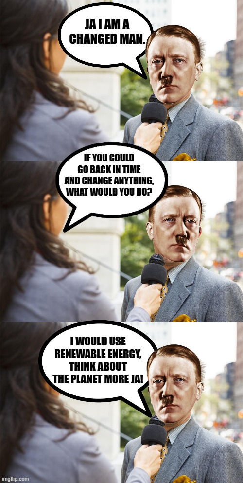 Mein regret | JA I AM A CHANGED MAN. IF YOU COULD GO BACK IN TIME AND CHANGE ANYTHING, WHAT WOULD YOU DO? I WOULD USE RENEWABLE ENERGY, THINK ABOUT THE PLANET MORE JA! | image tagged in changed man hitler,mein regret,hitler dark humor,hitler meme,sustainable evil meme | made w/ Imgflip meme maker