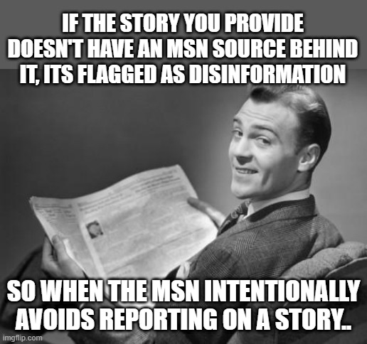 50's newspaper | IF THE STORY YOU PROVIDE DOESN'T HAVE AN MSN SOURCE BEHIND IT, ITS FLAGGED AS DISINFORMATION; SO WHEN THE MSN INTENTIONALLY AVOIDS REPORTING ON A STORY.. | image tagged in 50's newspaper | made w/ Imgflip meme maker
