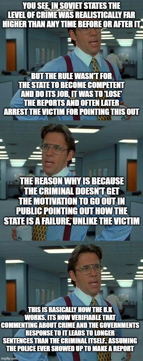 There's about 100 facets to communism. The U.K now ticks at least 70 of those boxes to one extent or another | YOU SEE, IN SOVIET STATES THE LEVEL OF CRIME WAS REALISTICALLY FAR HIGHER THAN ANY TIME BEFORE OR AFTER IT; BUT THE RULE WASN'T FOR THE STATE TO BECOME COMPETENT AND DO ITS JOB, IT WAS TO 'LOSE' THE REPORTS AND OFTEN LATER ARREST THE VICTIM FOR POINTING THIS OUT; THE REASON WHY IS BECAUSE THE CRIMINAL DOESN'T GET THE MOTIVATION TO GO OUT IN PUBLIC POINTING OUT HOW THE STATE IS A FAILURE, UNLIKE THE VICTIM; THIS IS BASICALLY HOW THE U.K WORKS. ITS NOW VERIFIABLE THAT COMMENTING ABOUT CRIME AND THE GOVERNMENTS RESPONSE TO IT LEADS TO LONGER SENTENCES THAN THE CRIMINAL ITSELF.. ASSUMING THE POLICE EVER SHOWED UP TO MAKE A REPORT | image tagged in memes,that would be great | made w/ Imgflip meme maker