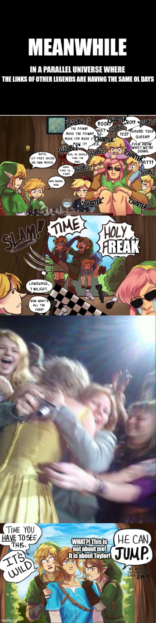 Literally what I thought | THE LINKS OF OTHER LEGENDS ARE HAVING THE SAME OL DAYS; REAK; WHAT?! This is not about me! It is about Taylor! | image tagged in meanwhile in a parallel universe,the legend of zelda,taylor swift,memes,fun,funny memes | made w/ Imgflip meme maker
