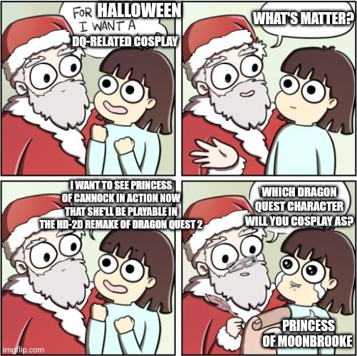 For Christmas I Want a Dragon | WHAT'S MATTER? HALLOWEEN; DQ-RELATED COSPLAY; I WANT TO SEE PRINCESS OF CANNOCK IN ACTION NOW THAT SHE'LL BE PLAYABLE IN THE HD-2D REMAKE OF DRAGON QUEST 2; WHICH DRAGON QUEST CHARACTER WILL YOU COSPLAY AS? PRINCESS OF MOONBROOKE | image tagged in for christmas i want a dragon,dragon quest,trick or treat,halloween | made w/ Imgflip meme maker