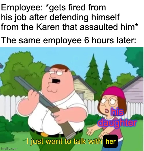 I just want to talk with him | Employee: *gets fired from his job after defending himself from the Karen that assaulted him*; The same employee 6 hours later:; his daughter; her | image tagged in i just want to talk with him,family guy,karen,memes | made w/ Imgflip meme maker