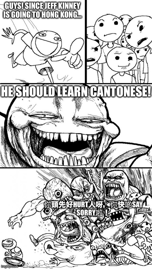 What should Jeff Kinney learn when he goes to Hong Kong? | GUYS! SINCE JEFF KINNEY IS GOING TO HONG KONG…; HE SHOULD LEARN CANTONESE! 你頭先好HURT人呀，你快啲SAY SORRY啦！ | image tagged in memes,hey internet,cantonese,jeff,kinney,diary of a wimpy kid | made w/ Imgflip meme maker