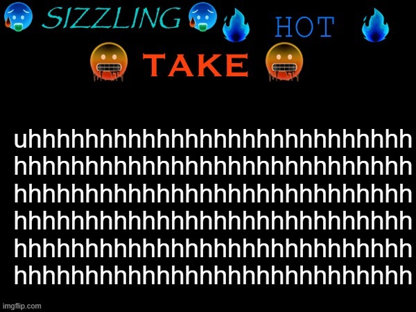 sizzling hot take | uhhhhhhhhhhhhhhhhhhhhhhhhhhh
hhhhhhhhhhhhhhhhhhhhhhhhhhhh
hhhhhhhhhhhhhhhhhhhhhhhhhhhh
hhhhhhhhhhhhhhhhhhhhhhhhhhhh
hhhhhhhhhhhhhhhhhhhhhhhhhhhh
hhhhhhhhhhhhhhhhhhhhhhhhhhhh | image tagged in sizzling hot take | made w/ Imgflip meme maker