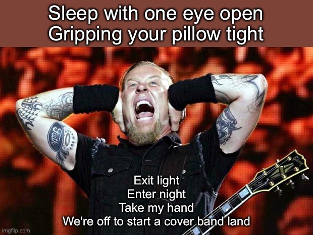 Cover band | Sleep with one eye open
Gripping your pillow tight; Exit light
Enter night
Take my hand
We're off to start a cover band land | image tagged in metallica,band,enter sandman,exit,light | made w/ Imgflip meme maker