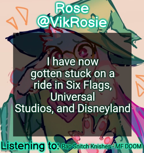 How does this keep happening | I have now gotten stuck on a ride in Six Flags, Universal Studios, and Disneyland; Rap Snitch Knishes - MF DOOM | image tagged in rosie deltarune temp | made w/ Imgflip meme maker