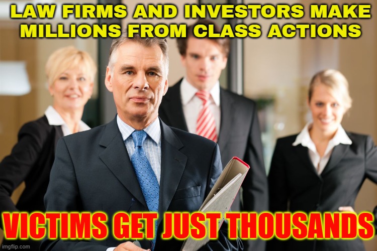 Law Firms And Investors Make Millions From Class Actions | LAW FIRMS AND INVESTORS MAKE
MILLIONS FROM CLASS ACTIONS; VICTIMS GET JUST THOUSANDS | image tagged in lawyers,lawyer,victims,robbery,theft,corporate greed | made w/ Imgflip meme maker