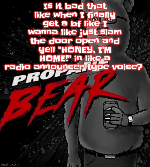 Propane bear | Is it bad that like when I finally get a bf like I wanna like just slam the door open and yell "HONEY, I'M HOME!" in like a radio announcer type voice? | image tagged in propane bear | made w/ Imgflip meme maker
