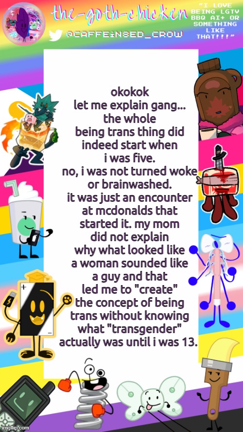 guh | okokok let me explain gang...
the whole being trans thing did indeed start when i was five.
no, i was not turned woke or brainwashed.
it was just an encounter at mcdonalds that started it. my mom did not explain why what looked like a woman sounded like a guy and that led me to "create" the concept of being trans without knowing what "transgender" actually was until i was 13. | image tagged in the-goth-chicken's pride announcement template | made w/ Imgflip meme maker