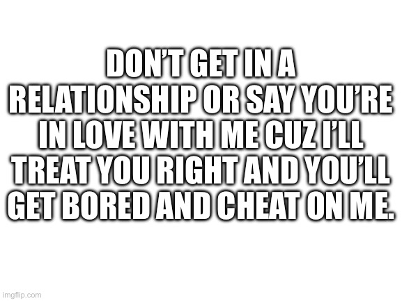 Hurts | DON’T GET IN A RELATIONSHIP OR SAY YOU’RE IN LOVE WITH ME CUZ I’LL TREAT YOU RIGHT AND YOU’LL GET BORED AND CHEAT ON ME. | image tagged in blank white template | made w/ Imgflip meme maker