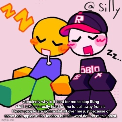 Gayass noob temp | Genuinely why is it hard for me to stop liking stuff. Like, it’s really hard for me to pull away from it. I know people are gonna shit all over me just because of some bad apples in the fandom but idk. what do I do at this point. | image tagged in gayass noob temp | made w/ Imgflip meme maker
