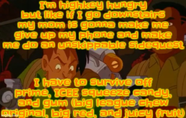 mortified. | I'm highkey hungry but like if I go downstairs my mom is gonna make me give up my phone and make me do an unskippable sidequest; I have to survive off prime, ICEE squeeze candy, and gum (big league chew original, big red, and juicy fruit) | image tagged in mortified | made w/ Imgflip meme maker